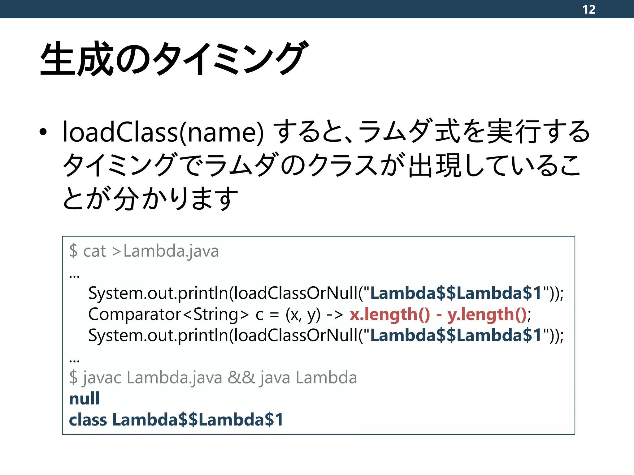 生成のタイミング
• loadClass(name) すると、ラムダ式を実行する
タイミングでラムダのクラスが出現しているこ
とが分かります
12
$ cat >Lambda.java
...
System.out.println(loadClassOrNull("Lambda$$Lambda$1"));
Comparator<String> c = (x, y) -> x.length() - y.length();
System.out.println(loadClassOrNull("Lambda$$Lambda$1"));
...
$ javac Lambda.java && java Lambda
null
class Lambda$$Lambda$1
 