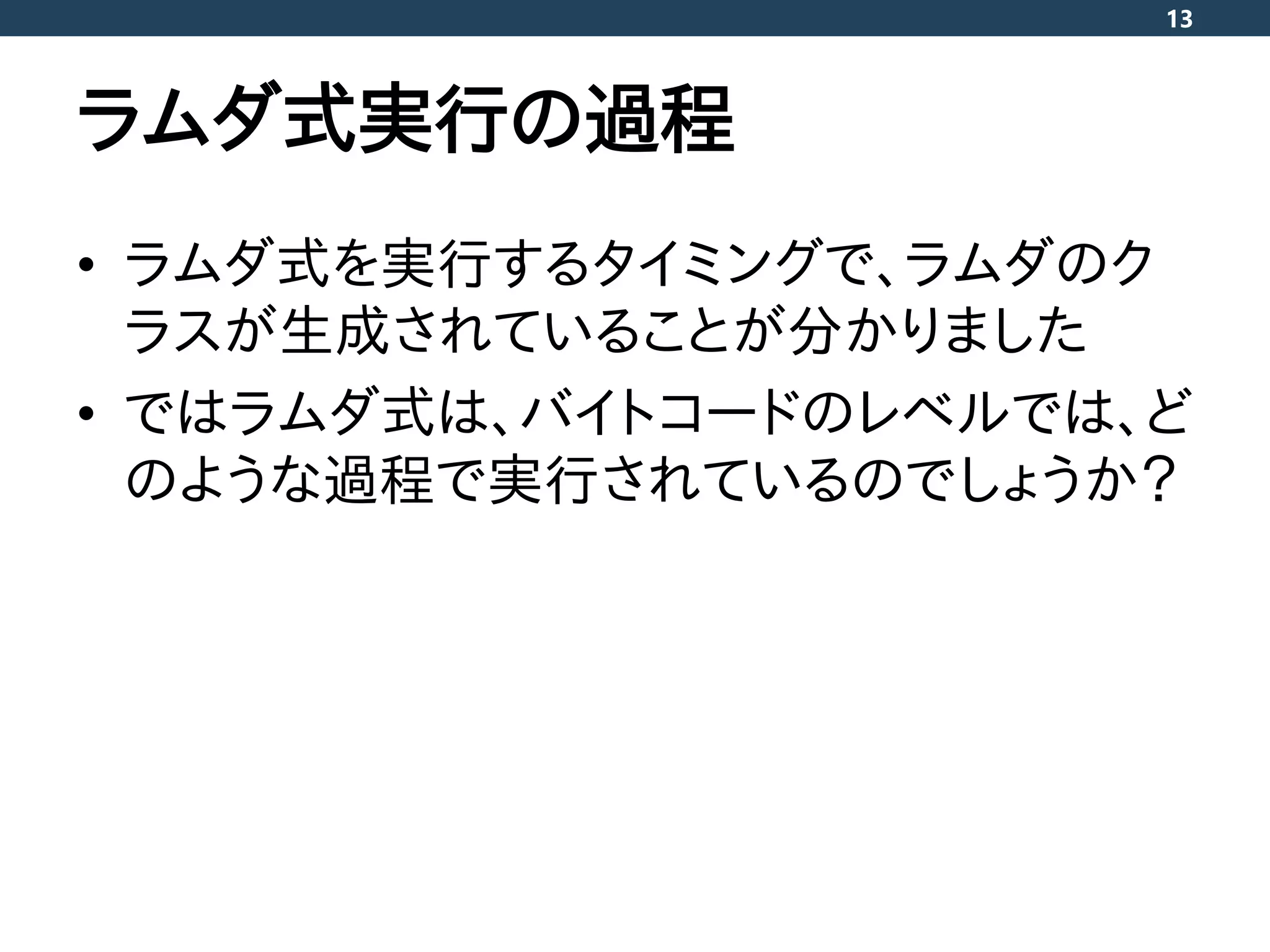 ラムダ式実行の過程
• ラムダ式を実行するタイミングで、ラムダのク
ラスが生成されていることが分かりました
• ではラムダ式は、バイトコードのレベルでは、ど
のような過程で実行されているのでしょうか？
13
 