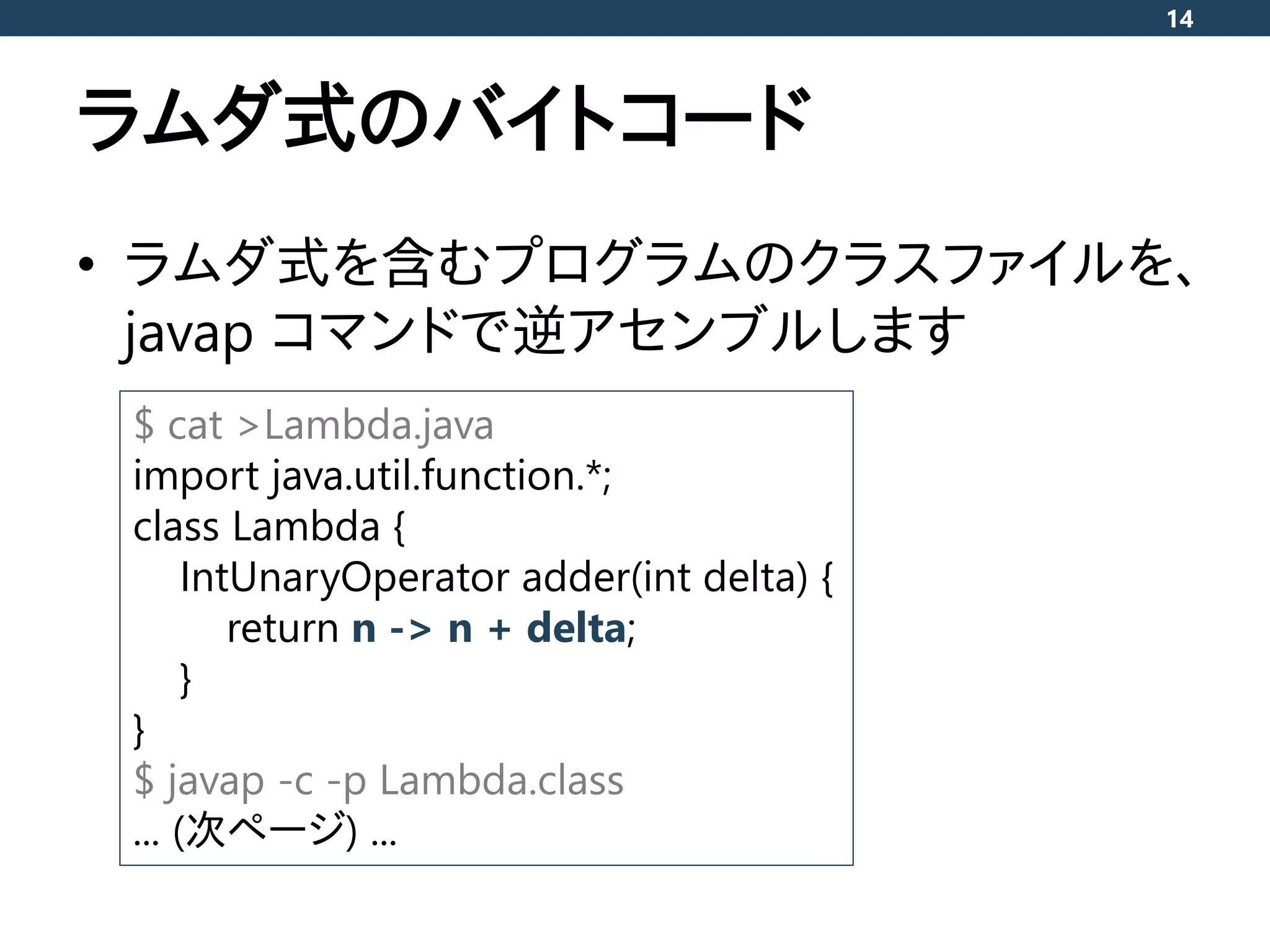 ラムダ式のバイトコード
• ラムダ式を含むプログラムのクラスファイルを、
javap コマンドで逆アセンブルします
14
$ cat >Lambda.java
import java.util.function.*;
class Lambda {
IntUnaryOperator adder(int delta) {
return n -> n + delta;
}
}
$ javap -c -p Lambda.class
... (次ページ) ...
 