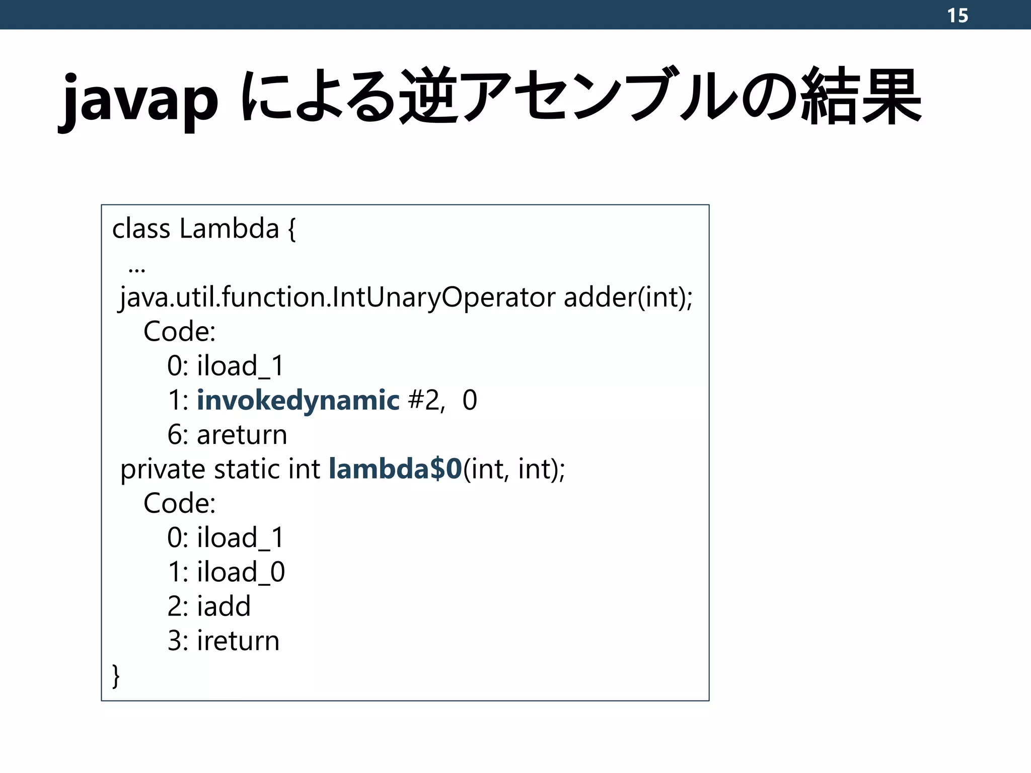 javap による逆アセンブルの結果
15
class Lambda {
...
java.util.function.IntUnaryOperator adder(int);
Code:
0: iload_1
1: invokedynamic #2, 0
6: areturn
private static int lambda$0(int, int);
Code:
0: iload_1
1: iload_0
2: iadd
3: ireturn
}
 