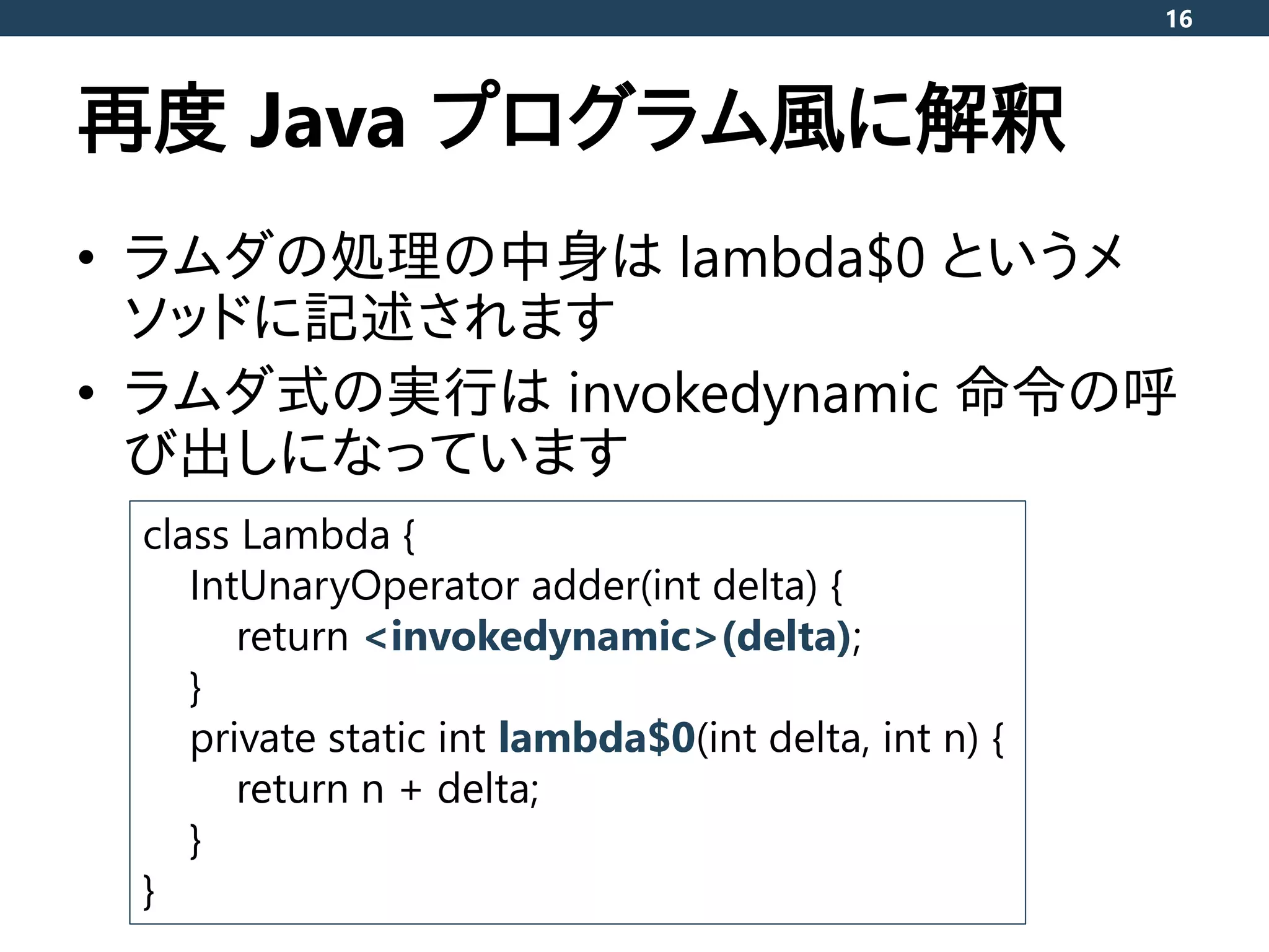 再度 Java プログラム風に解釈
• ラムダの処理の中身は lambda$0 というメ
ソッドに記述されます
• ラムダ式の実行は invokedynamic 命令の呼
び出しになっています
16
class Lambda {
IntUnaryOperator adder(int delta) {
return <invokedynamic>(delta);
}
private static int lambda$0(int delta, int n) {
return n + delta;
}
}
 