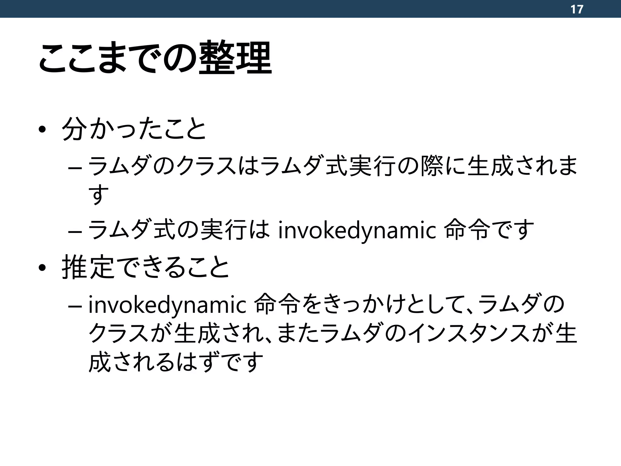 ここまでの整理
• 分かったこと
– ラムダのクラスはラムダ式実行の際に生成されま
す
– ラムダ式の実行は invokedynamic 命令です
• 推定できること
– invokedynamic 命令をきっかけとして、ラムダの
クラスが生成され、またラムダのインスタンスが生
成されるはずです
17
 