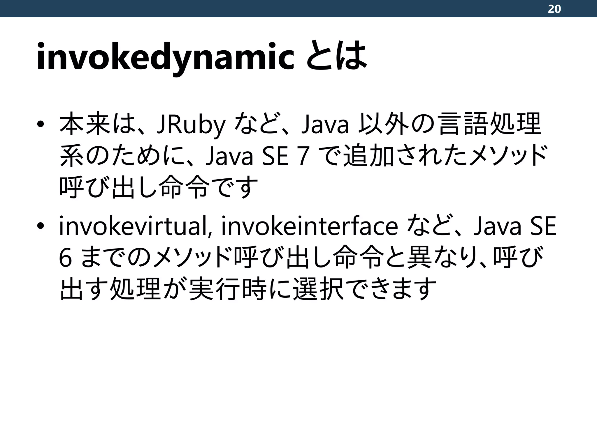 invokedynamic とは
• 本来は、 JRuby など、 Java 以外の言語処理
系のために、 Java SE 7 で追加されたメソッド
呼び出し命令です
• invokevirtual, invokeinterface など、 Java SE
6 までのメソッド呼び出し命令と異なり、呼び
出す処理が実行時に選択できます
20
 
