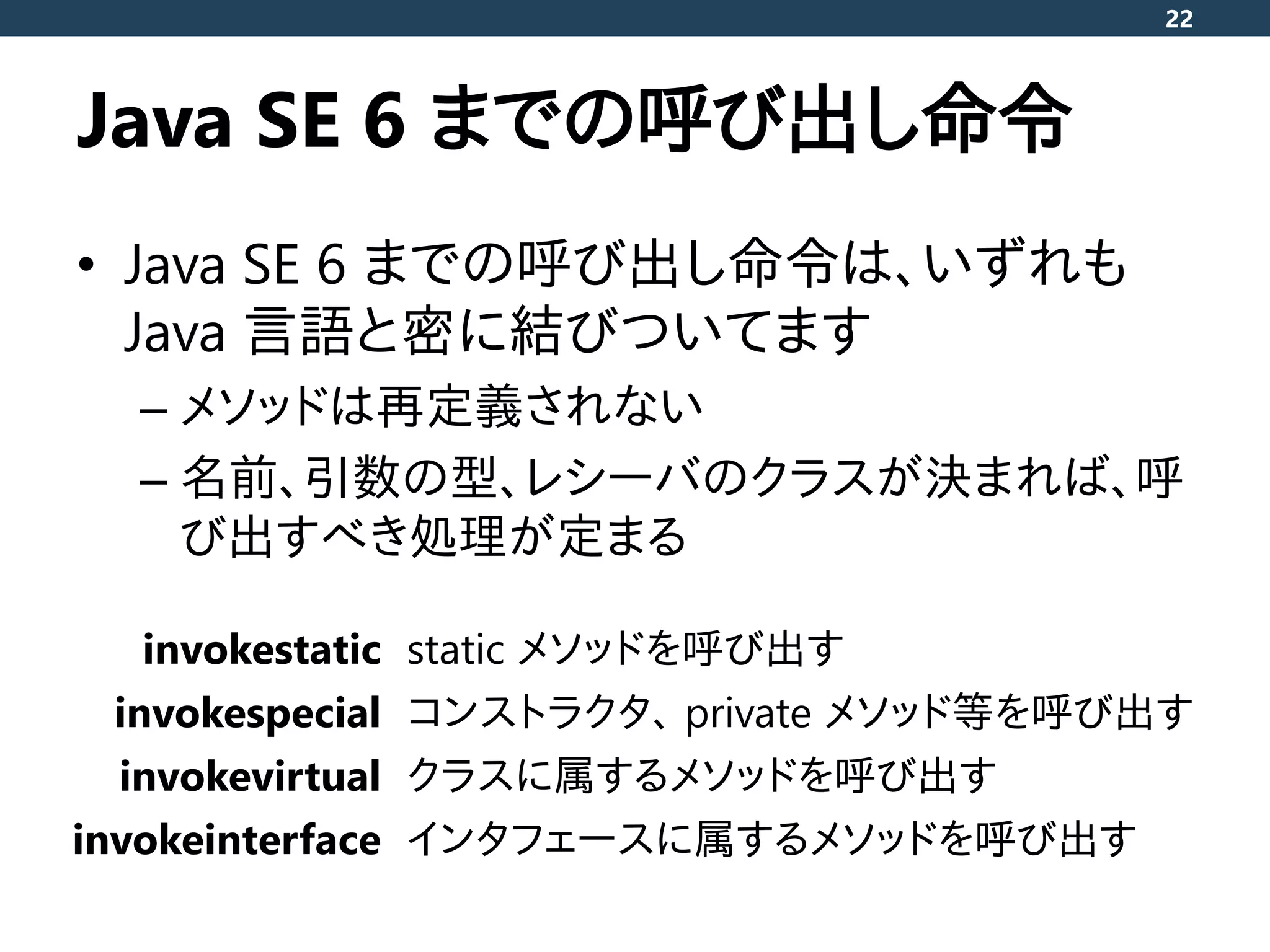 Java SE 6 までの呼び出し命令
• Java SE 6 までの呼び出し命令は、いずれも
Java 言語と密に結びついてます
– メソッドは再定義されない
– 名前、引数の型、レシーバのクラスが決まれば、呼
び出すべき処理が定まる
22
invokestatic static メソッドを呼び出す
invokespecial コンストラクタ、 private メソッド等を呼び出す
invokevirtual クラスに属するメソッドを呼び出す
invokeinterface インタフェースに属するメソッドを呼び出す
 