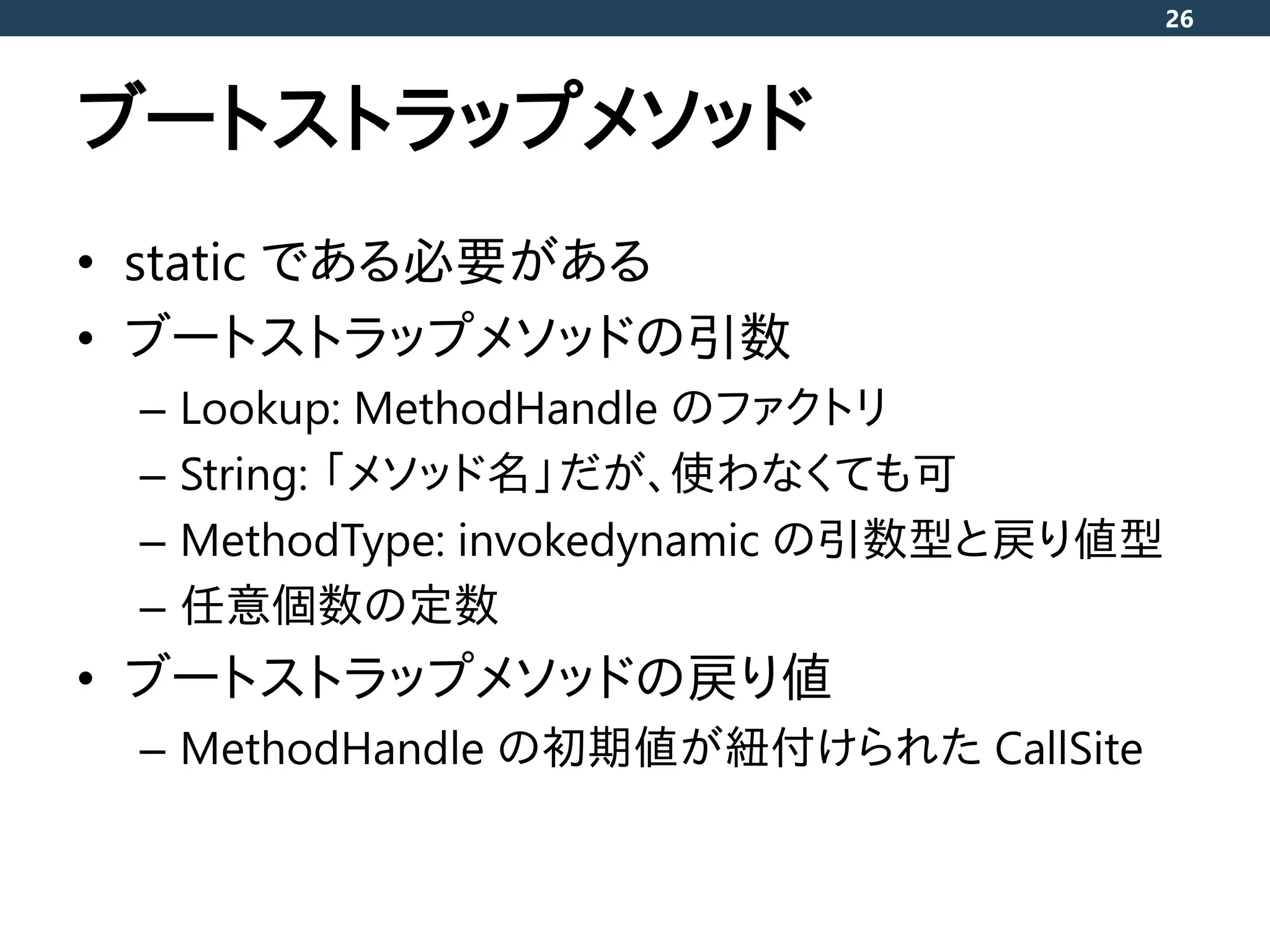 ブートストラップメソッド
• static である必要がある
• ブートストラップメソッドの引数
– Lookup: MethodHandle のファクトリ
– String: 「メソッド名」だが、使わなくても可
– MethodType: invokedynamic の引数型と戻り値型
– 任意個数の定数
• ブートストラップメソッドの戻り値
– MethodHandle の初期値が紐付けられた CallSite
26
 