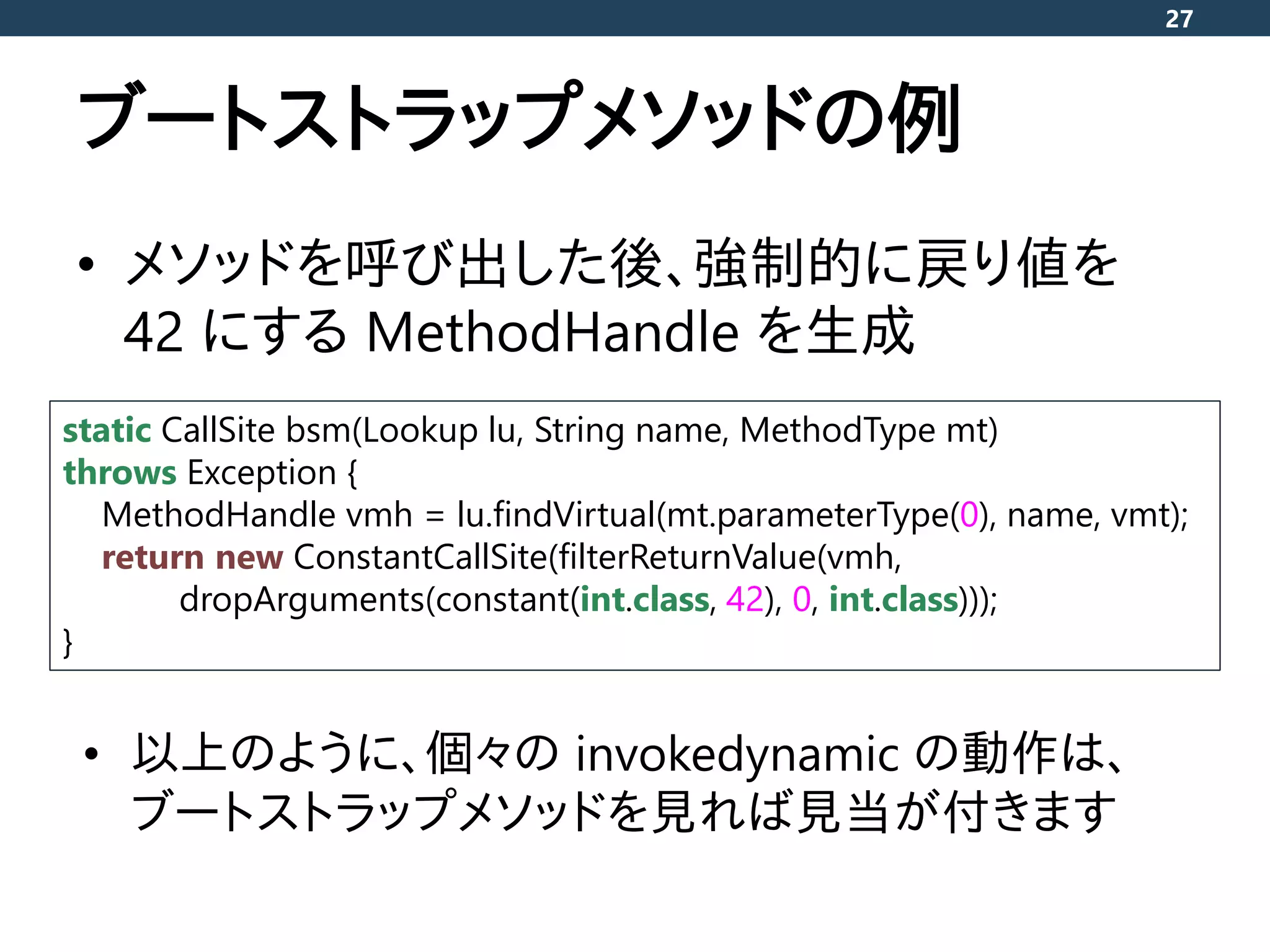 ブートストラップメソッドの例
• メソッドを呼び出した後、強制的に戻り値を
42 にする MethodHandle を生成
27
static CallSite bsm(Lookup lu, String name, MethodType mt)
throws Exception {
MethodHandle vmh = lu.findVirtual(mt.parameterType(0), name, vmt);
return new ConstantCallSite(filterReturnValue(vmh,
dropArguments(constant(int.class, 42), 0, int.class)));
}
• 以上のように、個々の invokedynamic の動作は、
ブートストラップメソッドを見れば見当が付きます
 