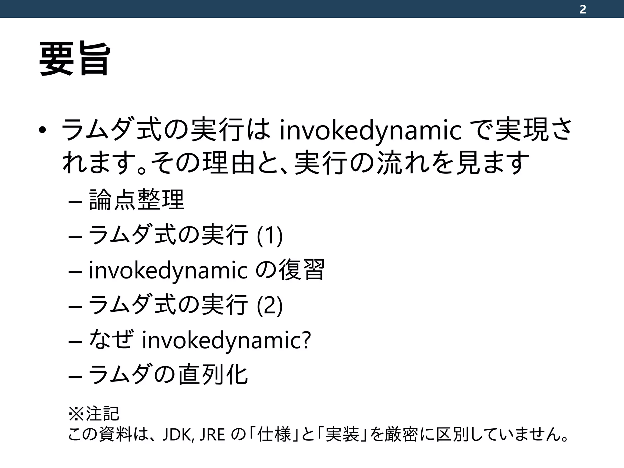 要旨
• ラムダ式の実行は invokedynamic で実現さ
れます。その理由と、実行の流れを見ます
– 論点整理
– ラムダ式の実行 (1)
– invokedynamic の復習
– ラムダ式の実行 (2)
– なぜ invokedynamic?
– ラムダの直列化
2
※注記
この資料は、 JDK, JRE の「仕様」と「実装」を厳密に区別していません。
 