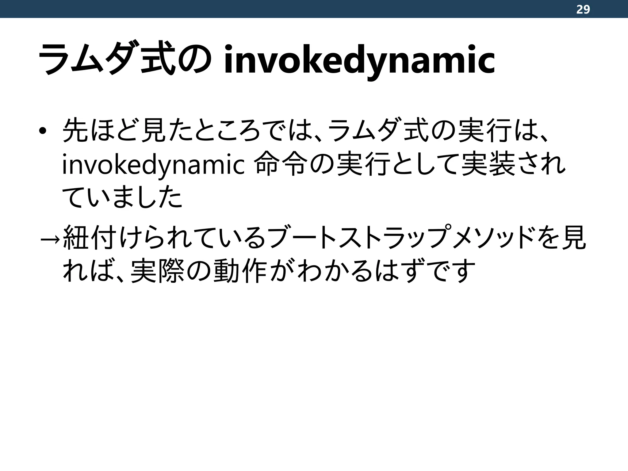 ラムダ式の invokedynamic
• 先ほど見たところでは、ラムダ式の実行は、
invokedynamic 命令の実行として実装され
ていました
→紐付けられているブートストラップメソッドを見
れば、実際の動作がわかるはずです
29
 