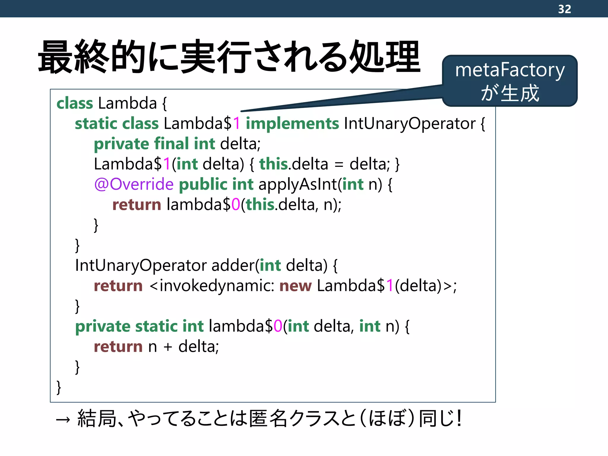 最終的に実行される処理
32
class Lambda {
static class Lambda$1 implements IntUnaryOperator {
private final int delta;
Lambda$1(int delta) { this.delta = delta; }
@Override public int applyAsInt(int n) {
return lambda$0(this.delta, n);
}
}
IntUnaryOperator adder(int delta) {
return <invokedynamic: new Lambda$1(delta)>;
}
private static int lambda$0(int delta, int n) {
return n + delta;
}
}
metaFactory
が生成
→ 結局、やってることは匿名クラスと（ほぼ）同じ！
 