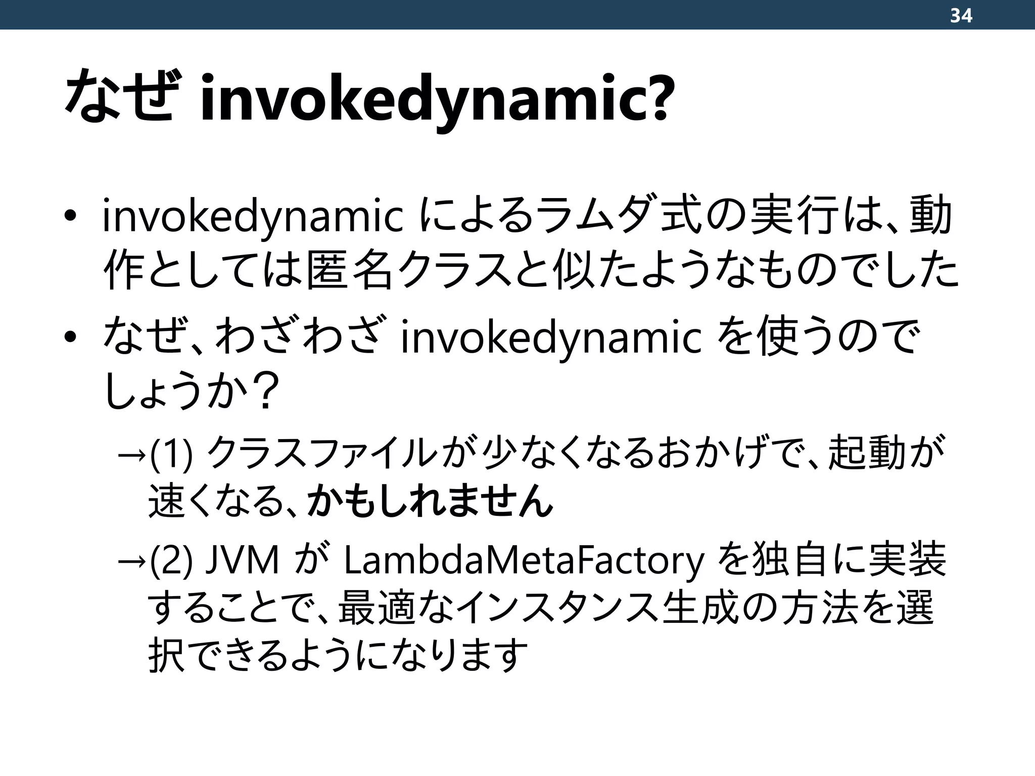 なぜ invokedynamic?
• invokedynamic によるラムダ式の実行は、動
作としては匿名クラスと似たようなものでした
• なぜ、わざわざ invokedynamic を使うので
しょうか？
→(1) クラスファイルが少なくなるおかげで、起動が
速くなる、かもしれません
→(2) JVM が LambdaMetaFactory を独自に実装
することで、最適なインスタンス生成の方法を選
択できるようになります
34
 