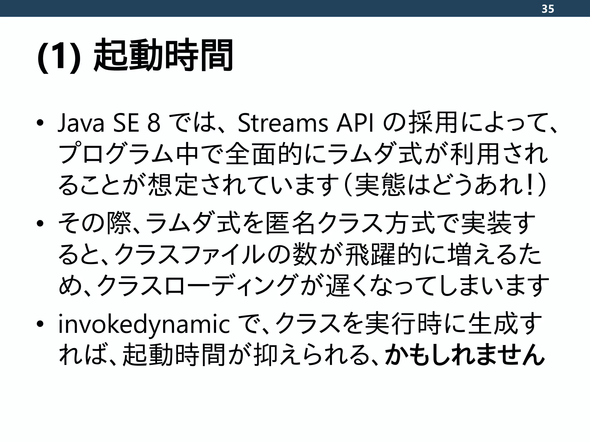 (1) 起動時間
• Java SE 8 では、 Streams API の採用によって、
プログラム中で全面的にラムダ式が利用され
ることが想定されています（実態はどうあれ！）
• その際、ラムダ式を匿名クラス方式で実装す
ると、クラスファイルの数が飛躍的に増えるた
め、クラスローディングが遅くなってしまいます
• invokedynamic で、クラスを実行時に生成す
れば、起動時間が抑えられる、かもしれません
35
 