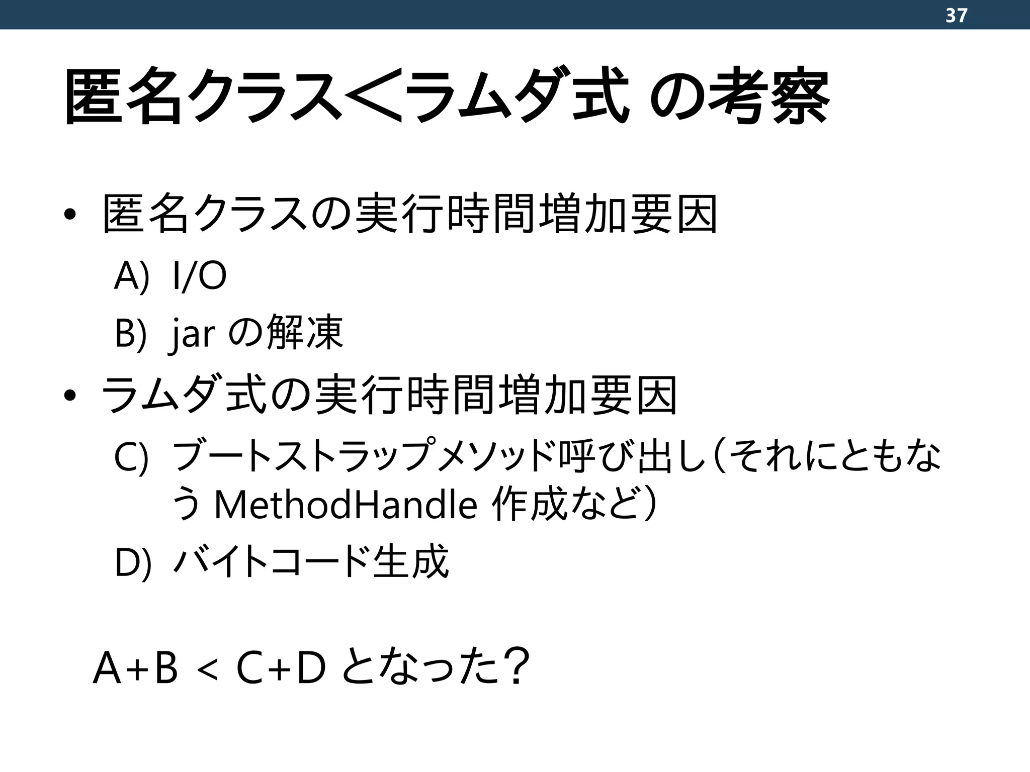 匿名クラス＜ラムダ式 の考察
• 匿名クラスの実行時間増加要因
A) I/O
B) jar の解凍
• ラムダ式の実行時間増加要因
C) ブートストラップメソッド呼び出し（それにともな
う MethodHandle 作成など）
D) バイトコード生成
37
A+B < C+D となった？
 