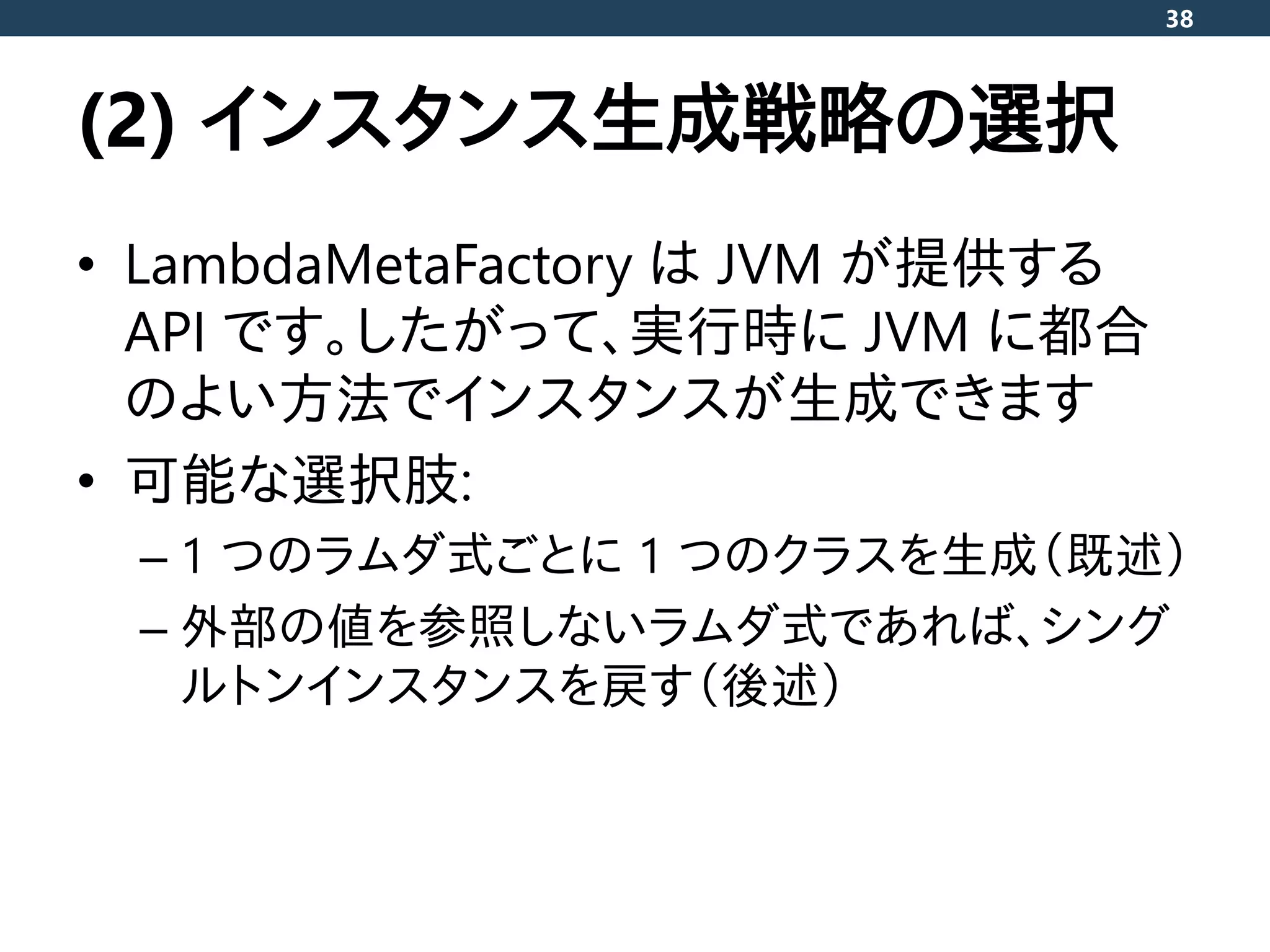 (2) インスタンス生成戦略の選択
• LambdaMetaFactory は JVM が提供する
API です。したがって、実行時に JVM に都合
のよい方法でインスタンスが生成できます
• 可能な選択肢:
– 1 つのラムダ式ごとに 1 つのクラスを生成（既述）
– 外部の値を参照しないラムダ式であれば、シング
ルトンインスタンスを戻す（後述）
38
 
