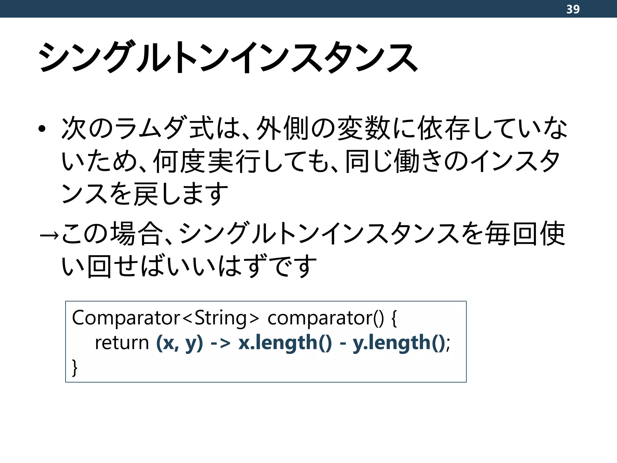 シングルトンインスタンス
• 次のラムダ式は、外側の変数に依存していな
いため、何度実行しても、同じ働きのインスタ
ンスを戻します
→この場合、シングルトンインスタンスを毎回使
い回せばいいはずです
39
Comparator<String> comparator() {
return (x, y) -> x.length() - y.length();
}
 