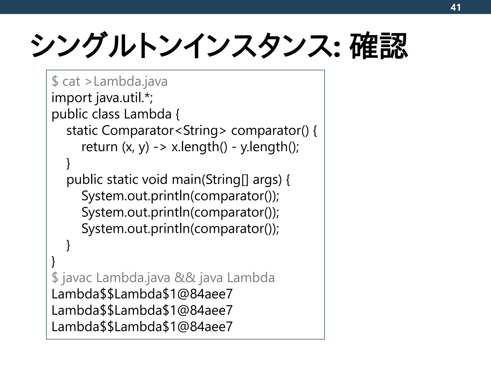 シングルトンインスタンス: 確認
41
$ cat >Lambda.java
import java.util.*;
public class Lambda {
static Comparator<String> comparator() {
return (x, y) -> x.length() - y.length();
}
public static void main(String[] args) {
System.out.println(comparator());
System.out.println(comparator());
System.out.println(comparator());
}
}
$ javac Lambda.java && java Lambda
Lambda$$Lambda$1@84aee7
Lambda$$Lambda$1@84aee7
Lambda$$Lambda$1@84aee7
 
