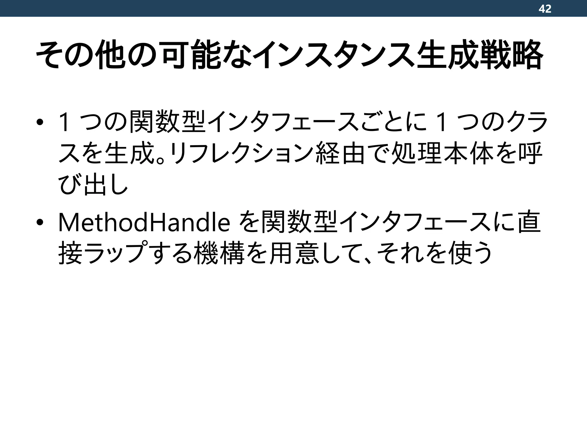 その他の可能なインスタンス生成戦略
• 1 つの関数型インタフェースごとに 1 つのクラ
スを生成。リフレクション経由で処理本体を呼
び出し
• MethodHandle を関数型インタフェースに直
接ラップする機構を用意して、それを使う
42
 