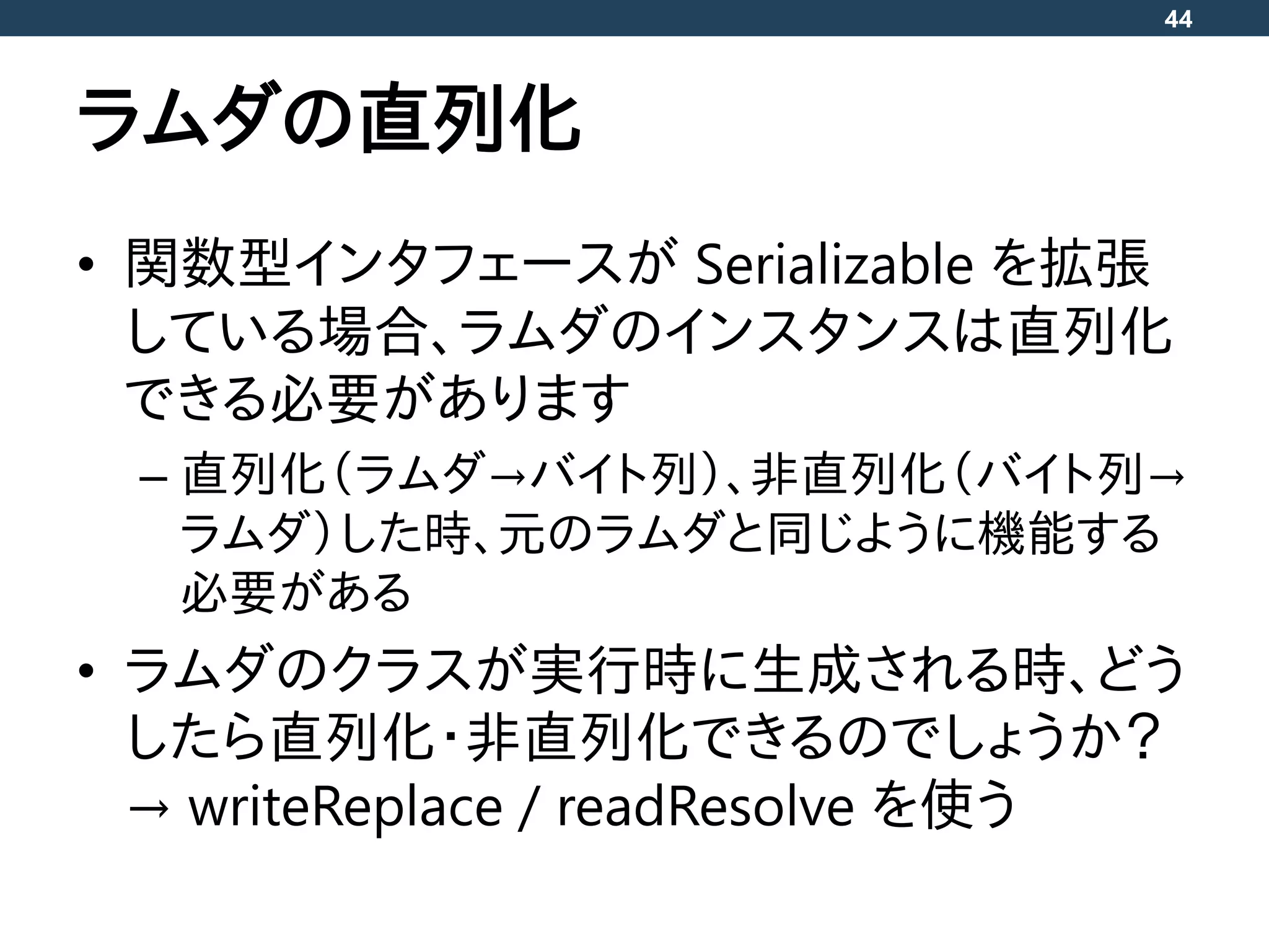 ラムダの直列化
• 関数型インタフェースが Serializable を拡張
している場合、ラムダのインスタンスは直列化
できる必要があります
– 直列化（ラムダ→バイト列）、非直列化（バイト列→
ラムダ）した時、元のラムダと同じように機能する
必要がある
• ラムダのクラスが実行時に生成される時、どう
したら直列化・非直列化できるのでしょうか？
→ writeReplace / readResolve を使う
44
 