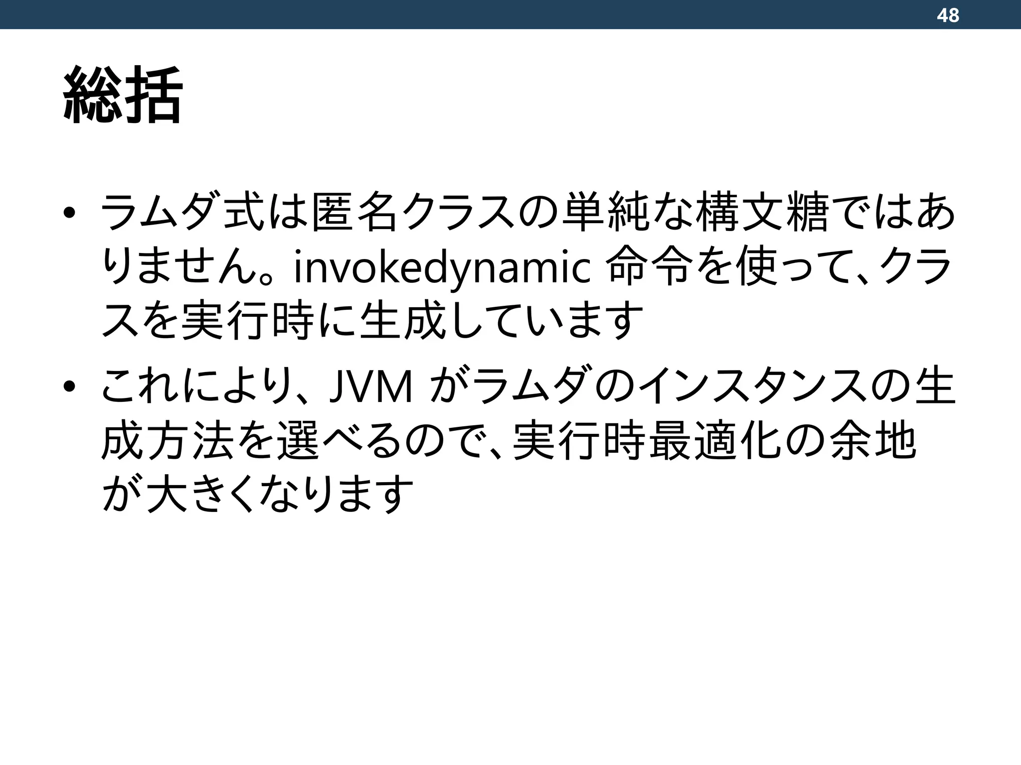 総括
• ラムダ式は匿名クラスの単純な構文糖ではあ
りません。 invokedynamic 命令を使って、クラ
スを実行時に生成しています
• これにより、 JVM がラムダのインスタンスの生
成方法を選べるので、実行時最適化の余地
が大きくなります
48
 