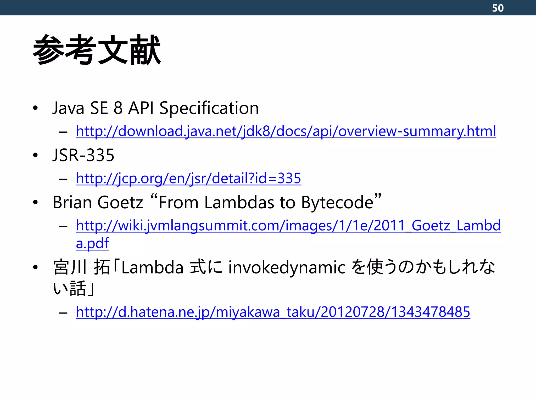 参考文献
• Java SE 8 API Specification
– http://download.java.net/jdk8/docs/api/overview-summary.html
• JSR-335
– http://jcp.org/en/jsr/detail?id=335
• Brian Goetz “From Lambdas to Bytecode”
– http://wiki.jvmlangsummit.com/images/1/1e/2011_Goetz_Lambd
a.pdf
• 宮川 拓「Lambda 式に invokedynamic を使うのかもしれな
い話」
– http://d.hatena.ne.jp/miyakawa_taku/20120728/1343478485
50
 
