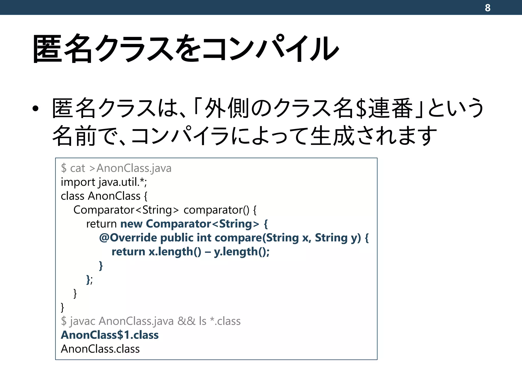 匿名クラスをコンパイル
• 匿名クラスは、「外側のクラス名$連番」という
名前で、コンパイラによって生成されます
8
$ cat >AnonClass.java
import java.util.*;
class AnonClass {
Comparator<String> comparator() {
return new Comparator<String> {
@Override public int compare(String x, String y) {
return x.length() – y.length();
}
};
}
}
$ javac AnonClass.java && ls *.class
AnonClass$1.class
AnonClass.class
 