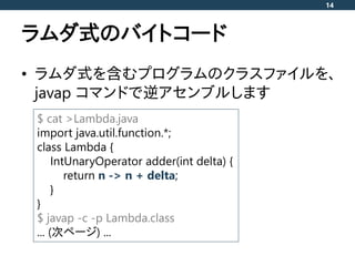 ラムダ式のバイトコード
• ラムダ式を含むプログラムのクラスファイルを、
javap コマンドで逆アセンブルします
14
$ cat >Lambda.java
import java.util.function.*;
class Lambda ...