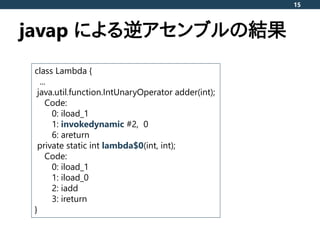 javap による逆アセンブルの結果
15
class Lambda {
...
java.util.function.IntUnaryOperator adder(int);
Code:
0: iload_1
1: invokedynamic...
