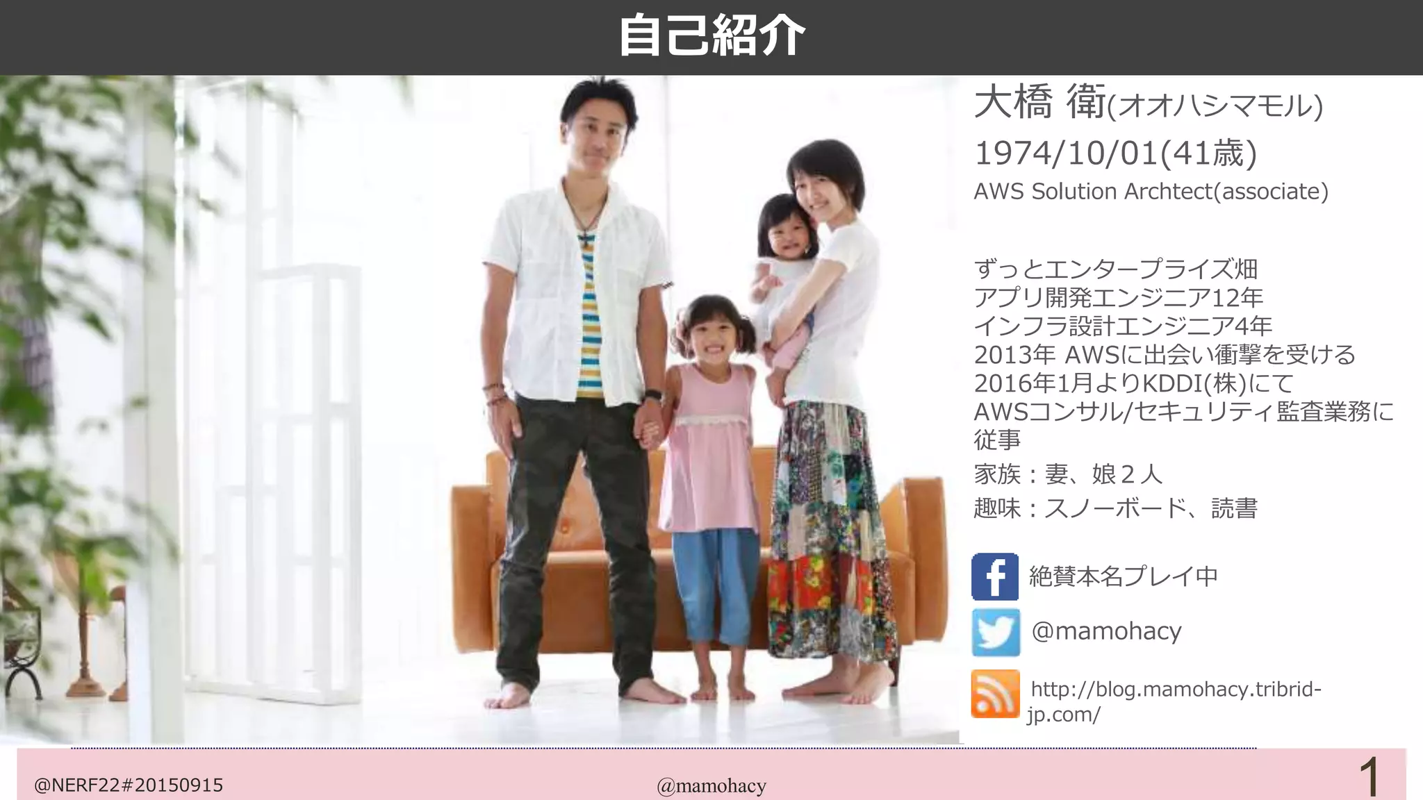 @mamohacy 1
大橋 衛(オオハシマモル)
1974/10/01(41歳)
AWS Solution Archtect(associate)
ずっとエンタープライズ畑
アプリ開発エンジニア12年
インフラ設計エンジニア4年
2013年 AWSに出会い衝撃を受ける
2016年1月より某社にて
AWSコンサル/セキュリティ監査業務に
従事
家族：妻、娘２人
趣味：スノーボード、読書
絶賛本名プレイ中
@mamohacy
http://blog.mamohacy.tribrid-
jp.com/
自己紹介
@NERF22#20150915
 