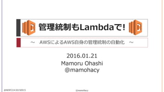 Mamoru Ohashi
@mamohacy
@mamohacy@NERF22#20150915
管理統制もLambdaで!
～ AWSによるAWS自身の管理統制の自動化 ～
2016.01.21
 