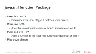 java.util.function Package 
 Predicate<T> 
– Determine if the input of type T matches some criteria 
 Consumer<T> 
– Accept a single input argumentof type T, and return no result 
 Function<T, R> 
– Apply a function to the input type T, generating a result of type R 
 Plus several more 
Copyright © 2012, Oracle and/or its affiliates. 10 All rights reserved. 
 