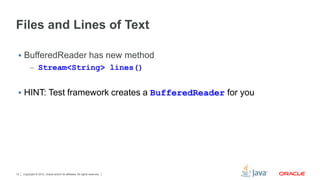 Files and Lines of Text 
 BufferedReader has new method 
– Stream<String> lines() 
 HINT: Test framework creates a BufferedReader for you 
Copyright © 2012, Oracle and/or its affiliates. 12 All rights reserved. 
 