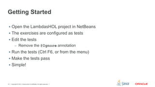 Getting Started 
 Open the LambdasHOL project in NetBeans 
 The exercises are configured as tests 
 Edit the tests 
– Remove the @Ignore annotation 
 Run the tests (Ctrl F6, or from the menu) 
 Make the tests pass 
 Simple! 
Copyright © 2012, Oracle and/or its affiliates. 15 All rights reserved. 
 