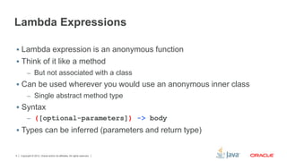 Lambda Expressions 
 Lambda expression is an anonymous function 
 Think of it like a method 
– But not associated with a class 
 Can be used wherever you would use an anonymous inner class 
– Single abstract method type 
 Syntax 
– ([optional-parameters]) -> body 
 Types can be inferred (parameters and return type) 
Copyright © 2012, Oracle and/or its affiliates. 4 All rights reserved. 
 