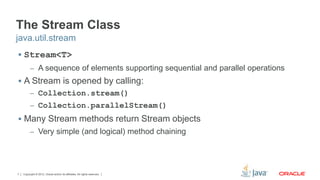The Stream Class 
java.util.stream 
 Stream<T> 
– A sequence of elements supporting sequential and parallel operations 
 A Stream is opened by calling: 
– Collection.stream() 
– Collection.parallelStream() 
 Many Stream methods return Stream objects 
– Very simple (and logical) method chaining 
Copyright © 2012, Oracle and/or its affiliates. 7 All rights reserved. 
 