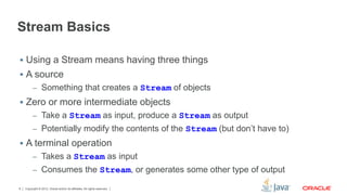 Stream Basics 
 Using a Stream means having three things 
 A source 
– Something that creates a Stream of objects 
 Zero or more intermediate objects 
– Take a Stream as input, produce a Stream as output 
– Potentially modify the contents of the Stream (but don’t have to) 
 A terminal operation 
– Takes a Stream as input 
– Consumes the Stream, or generates some other type of output 
Copyright © 2012, Oracle and/or its affiliates. 8 All rights reserved. 
 