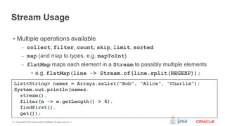 Stream Usage 
 Multiple operations available 
– collect, filter, count, skip, limit, sorted 
– map (and map to types, e.g. mapToInt) 
– flatMap maps each element in a Stream to possibly multiple elements 
 e.g. flatMap(line -> Stream.of(line.split(REGEXP)); 
List<String> names = Arrays.asList(“Bob”, “Alice”, “Charlie”); 
System.out.println(names. 
stream(). 
filter(e -> e.getLength() > 4). 
findFirst(). 
get()); 
Copyright © 2012, Oracle and/or its affiliates. 9 All rights reserved. 
 