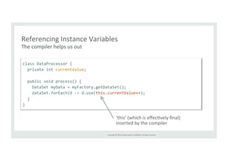 Referencing 
Instance 
Variables 
The 
compiler 
helps 
us 
out 
Copyright 
© 
2014, 
Oracle 
and/or 
its 
affiliates. 
All 
rights 
reserved. 
class 
DataProcessor 
{ 
private 
int 
currentValue; 
public 
void 
process() 
{ 
DataSet 
myData 
= 
myFactory.getDataSet(); 
dataSet.forEach(d 
-­‐> 
d.use(this.currentValue++); 
} 
} 
‘this’ 
(which 
is 
effecTvely 
final) 
inserted 
by 
the 
compiler 
 
