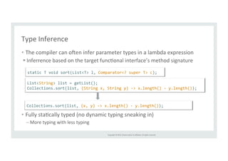 static 
T 
void 
sort(List<T> 
l, 
Comparator<? 
super 
T> 
c); 
List<String> 
list 
= 
getList(); 
Collections.sort(list, 
(String 
x, 
String 
y) 
-­‐> 
x.length() 
-­‐ 
y.length()); 
Collections.sort(list, 
(x, 
y) 
-­‐> 
x.length() 
-­‐ 
y.length()); 
Copyright 
© 
2014, 
Oracle 
and/or 
its 
affiliates. 
All 
rights 
reserved. 
Type 
Inference 
• The 
compiler 
can 
oien 
infer 
parameter 
types 
in 
a 
lambda 
expression 
§ Inferrence 
based 
on 
the 
target 
funcTonal 
interface’s 
method 
signature 
• Fully 
staTcally 
typed 
(no 
dynamic 
typing 
sneaking 
in) 
– More 
typing 
with 
less 
typing 
 