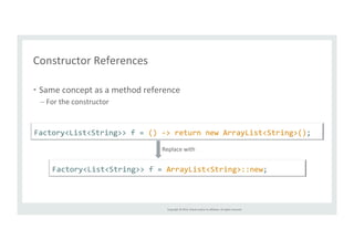 Factory<List<String>> 
f 
= 
() 
-­‐> 
return 
new 
ArrayList<String>(); 
Replace 
with 
Copyright 
© 
2014, 
Oracle 
and/or 
its 
affiliates. 
All 
rights 
reserved. 
Constructor 
References 
• Same 
concept 
as 
a 
method 
reference 
– For 
the 
constructor 
Factory<List<String>> 
f 
= 
ArrayList<String>::new; 
 