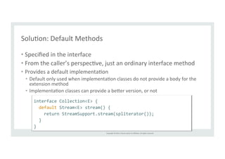 Copyright 
© 
2014, 
Oracle 
and/or 
its 
affiliates. 
All 
rights 
reserved. 
SoluTon: 
Default 
Methods 
• Specified 
in 
the 
interface 
• From 
the 
caller’s 
perspecTve, 
just 
an 
ordinary 
interface 
method 
• Provides 
a 
default 
implementaTon 
• Default 
only 
used 
when 
implementaTon 
classes 
do 
not 
provide 
a 
body 
for 
the 
extension 
method 
• ImplementaTon 
classes 
can 
provide 
a 
be6er 
version, 
or 
not 
interface 
Collection<E> 
{ 
default 
Stream<E> 
stream() 
{ 
return 
StreamSupport.stream(spliterator()); 
} 
} 
 