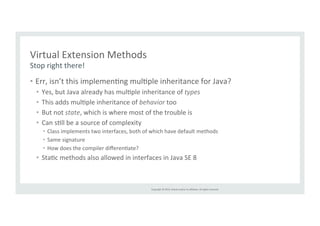 Copyright 
© 
2014, 
Oracle 
and/or 
its 
affiliates. 
All 
rights 
reserved. 
Virtual 
Extension 
Methods 
Stop 
right 
there! 
• Err, 
isn’t 
this 
implemenTng 
mulTple 
inheritance 
for 
Java? 
• Yes, 
but 
Java 
already 
has 
mulTple 
inheritance 
of 
types 
• This 
adds 
mulTple 
inheritance 
of 
behavior 
too 
• But 
not 
state, 
which 
is 
where 
most 
of 
the 
trouble 
is 
• Can 
sTll 
be 
a 
source 
of 
complexity 
• Class 
implements 
two 
interfaces, 
both 
of 
which 
have 
default 
methods 
• Same 
signature 
• How 
does 
the 
compiler 
differenTate? 
• StaTc 
methods 
also 
allowed 
in 
interfaces 
in 
Java 
SE 
8 
 