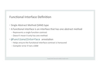 FuncTonal 
Interface 
DefiniTon 
Copyright 
© 
2014, 
Oracle 
and/or 
its 
affiliates. 
All 
rights 
reserved. 
• Single 
Abstract 
Method 
(SAM) 
type 
• A 
funcTonal 
interface 
is 
an 
interface 
that 
has 
one 
abstract 
method 
– Represents 
a 
single 
funcTon 
contract 
– Doesn’t 
mean 
it 
only 
has 
one 
method 
• @FunctionalInterface 
annotaTon 
– Helps 
ensure 
the 
funcTonal 
interface 
contract 
is 
honoured 
– Compiler 
error 
if 
not 
a 
SAM 
 