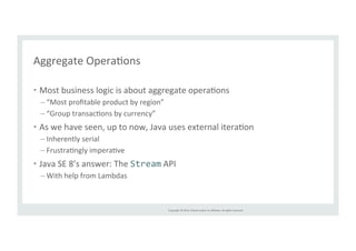 Copyright 
© 
2014, 
Oracle 
and/or 
its 
affiliates. 
All 
rights 
reserved. 
Aggregate 
OperaTons 
• Most 
business 
logic 
is 
about 
aggregate 
operaTons 
– “Most 
profitable 
product 
by 
region” 
– “Group 
transacTons 
by 
currency” 
• As 
we 
have 
seen, 
up 
to 
now, 
Java 
uses 
external 
iteraTon 
– Inherently 
serial 
– FrustraTngly 
imperaTve 
• Java 
SE 
8’s 
answer: 
The 
Stream 
API 
– With 
help 
from 
Lambdas 
 