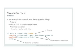 Source 
Copyright 
© 
2014, 
Oracle 
and/or 
its 
affiliates. 
All 
rights 
reserved. 
Stream 
Overview 
• A 
stream 
pipeline 
consists 
of 
three 
types 
of 
things 
– A 
source 
– Zero 
or 
more 
intermediate 
operaTons 
– A 
terminal 
operaTon 
• Producing 
a 
result 
or 
a 
side-­‐effect 
Pipeline 
int 
total 
= 
transactions.stream() 
.filter(t 
-­‐> 
t.getBuyer().getCity().equals(“London”)) 
.mapToInt(Transaction::getPrice) 
.sum(); 
Intermediate 
operaTon 
Terminal 
operaTon 
 