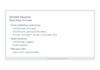 Copyright 
© 
2014, 
Oracle 
and/or 
its 
affiliates. 
All 
rights 
reserved. 
Stream 
Sources 
Many 
Ways 
To 
Create 
• From 
collecTons 
and 
arrays 
– Collection.stream() 
– Collection.parallelStream() 
– Arrays.stream(T 
array) 
or 
Stream.of() 
• StaTc 
factories 
– IntStream.range() 
– Files.walk() 
• Roll 
your 
own 
– java.util.Spliterator 
 