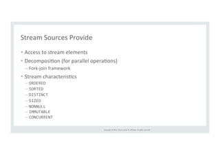 Copyright 
© 
2014, 
Oracle 
and/or 
its 
affiliates. 
All 
rights 
reserved. 
Stream 
Sources 
Provide 
• Access 
to 
stream 
elements 
• DecomposiTon 
(for 
parallel 
operaTons) 
– Fork-­‐join 
framework 
• Stream 
characterisTcs 
– ORDERED 
– SORTED 
– DISTINCT 
– SIZED 
– NONNULL 
– IMMUTABLE 
– CONCURRENT 
 