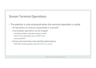 Stream 
Terminal 
OperaTons 
Copyright 
© 
2014, 
Oracle 
and/or 
its 
affiliates. 
All 
rights 
reserved. 
• The 
pipeline 
is 
only 
evaluated 
when 
the 
terminal 
operaTon 
is 
called 
– All 
operaTons 
can 
execute 
sequenTally 
or 
in 
parallel 
– Intermediate 
operaTons 
can 
be 
merged 
• Avoiding 
mulTple 
redundant 
passes 
on 
data 
• Short-­‐circuit 
operaTons 
(e.g. 
findFirst) 
• Lazy 
evaluaTon 
– Stream 
characterisTcs 
help 
idenTfy 
opTmisaTons 
• DISTINT 
stream 
passed 
to 
distinct() 
is 
a 
no-­‐op 
 