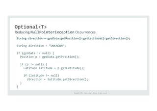 Copyright 
© 
2014, 
Oracle 
and/or 
its 
affiliates. 
All 
rights 
reserved. 
Optional<T> 
Reducing 
NullPointerException 
Occurrences 
String 
direction 
= 
gpsData.getPosition().getLatitude().getDirection(); 
String 
direction 
= 
“UNKNOWN”; 
if 
(gpsData 
!= 
null) 
{ 
Position 
p 
= 
gpsData.getPosition(); 
if 
(p 
!= 
null) 
{ 
Latitude 
latitude 
= 
p.getLatitude(); 
if 
(latitude 
!= 
null) 
direction 
= 
latitude.getDirection(); 
} 
} 
 