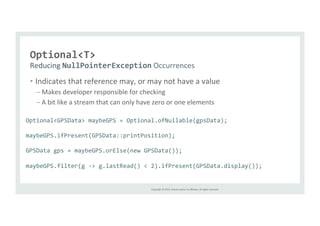 NullPointerException 
Occurrences 
Copyright 
© 
2014, 
Oracle 
and/or 
its 
affiliates. 
All 
rights 
reserved. 
Optional<T> 
Reducing 
• Indicates 
that 
reference 
may, 
or 
may 
not 
have 
a 
value 
– Makes 
developer 
responsible 
for 
checking 
– A 
bit 
like 
a 
stream 
that 
can 
only 
have 
zero 
or 
one 
elements 
Optional<GPSData> 
maybeGPS 
= 
Optional.ofNullable(gpsData); 
maybeGPS.ifPresent(GPSData::printPosition); 
GPSData 
gps 
= 
maybeGPS.orElse(new 
GPSData()); 
maybeGPS.filter(g 
-­‐> 
g.lastRead() 
< 
2).ifPresent(GPSData.display()); 
 