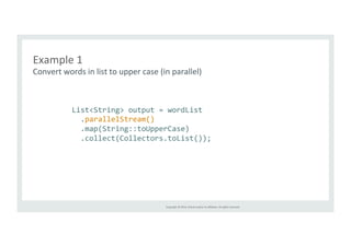 Example 
1 
Convert 
words 
in 
list 
to 
upper 
case 
(in 
parallel) 
List<String> 
output 
= 
wordList 
.parallelStream() 
.map(String::toUpperCase) 
.collect(Collectors.toList()); 
Copyright 
© 
2014, 
Oracle 
and/or 
its 
affiliates. 
All 
rights 
reserved. 
 