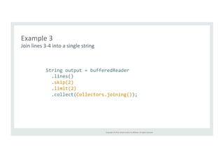 Copyright 
© 
2014, 
Oracle 
and/or 
its 
affiliates. 
All 
rights 
reserved. 
Example 
3 
Join 
lines 
3-­‐4 
into 
a 
single 
string 
String 
output 
= 
bufferedReader 
.lines() 
.skip(2) 
.limit(2) 
.collect(Collectors.joining()); 
 